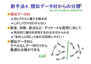 新手法４：類似データ対からの分類
類似データ対：
 同じクラスに属する標本対
 しかしクラスはわからない
財産，宗教，政治など，デリケートな質問に対して，
 明示的に趣向を回答するのははばかられる
 「あの人と同じ」であれば回答しやすい！
類似データ対と
ラベルなしデータだけから
最適な分類ができる
23
Bao, Niu & Sugiyama (ICML2018)
 