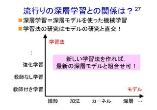 流行りの深層学習との関係は？
深層学習＝深層モデルを使った機械学習
学習法の研究はモデルの研究と直交！
27
線形 カーネル 深層 …
モデル
加法
教師付き学習
教師なし学習
…
強化学習
学習法
新しい学習法を作れば，
最新の深層モデルと組合せ可！
 