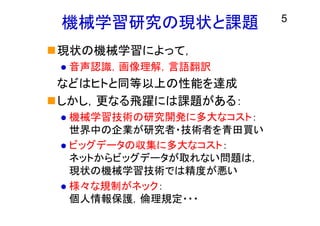 機械学習研究の現状と課題
現状の機械学習によって，
 音声認識，画像理解，言語翻訳
などはヒトと同等以上の性能を達成
しかし，更なる飛躍には課題がある：
 機械学習技術の研究開発に多大なコスト：
世界中の企業が研究者・技術者を青田買い
 ビッグデータの収集に多大なコスト：
ネットからビッグデータが取れない問題は，
現状の機械学習技術では精度が悪い
 様々な規制がネック：
個人情報保護，倫理規定・・・
5
 