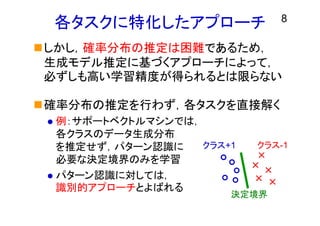 各タスクに特化したアプローチ
しかし，確率分布の推定は困難であるため，
生成モデル推定に基づくアプローチによって，
必ずしも高い学習精度が得られるとは限らない
確率分布の推定を行わず，各タスクを直接解く
 例：サポートベクトルマシンでは，
各クラスのデータ生成分布
を推定せず，パターン認識に
必要な決定境界のみを学習
 パターン認識に対しては，
識別的アプローチとよばれる
8
クラス+1 クラス-1
決定境界
 