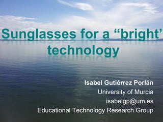 Sunglasses for a “bright”
technology
Isabel Gutiérrez Porlán
University of Murcia
isabelgp@um.es
Educational Technology Research Group
 