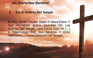 ¡Su Gloria Nos Bendice!¡Su Gloria Nos Bendice!
3. Era El Portero Del Templo
El Rey David Decidió Dejar A Obed-Edom Y 
Sus  Hermanos  Como  Guardias  De  Las 
Puertas Del Templo. Dice David Dejó Allí […] 
A  Obed-Edom  Con  Sus  Sesenta  Y  Ocho 
Hermanos… Como Porteros Del Templo. 
 