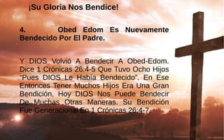 ¡Su Gloria Nos Bendice!¡Su Gloria Nos Bendice!
4. Obed Edom Es Nuevamente
Bendecido Por El Padre.
Y  DIOS  Volvió  A  Bendecir  A  Obed-Edom. 
Dice 1 Crónicas 26:4-5 Que Tuvo Ocho Hijos 
“Pues  DIOS  Le  Había  Bendecido”.  En  Ese 
Entonces Tener Muchos Hijos Era Una Gran 
Bendición,  Hoy  DIOS  Nos  Puede  Bendecir 
De  Muchas  Otras  Maneras.  Su  Bendición 
Fue Generacional En 1 Crónicas 26:4-7. 
 
