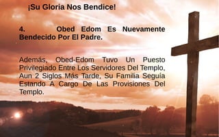 ¡Su Gloria Nos Bendice!¡Su Gloria Nos Bendice!
4. Obed Edom Es Nuevamente
Bendecido Por El Padre.
Además,  Obed-Edom  Tuvo  Un  Puesto 
Privilegiado Entre Los Servidores Del Templo, 
Aun  2  Siglos Más Tarde,  Su  Familia  Seguía 
Estando  A  Cargo  De  Las  Provisiones  Del 
Templo. 
 