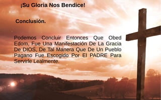 ¡Su Gloria Nos Bendice!¡Su Gloria Nos Bendice!
Conclusión.
Podemos  Concluir  Entonces  Que  Obed 
Edom, Fue Una Manifestación De La Gracia 
De DIOS, De Tal Manera Que De Un Pueblo 
Pagano  Fue  Escogido  Por  El  PADRE  Para 
Servirle Lealmente. 
 