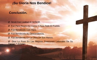¡Su Gloria Nos Bendice!¡Su Gloria Nos Bendice!
Conclusión.
Ø  Sirvió Con Lealtad Al SEÑOR.
Ø  Fue Para Reyes Así Como Y Para Todo El Pueblo.
Ø  Fue Bendecido Con Hijos.
Ø  Fue Bendecida Su Descendencia.
Ø  Fue Bendecido En La Obra De Sus Manos.
Ø    Dios  Lo  Puso  En  Las  Mejores  Posiciones  Laborales  De  Su 
Tiempo Y Empleo.
 