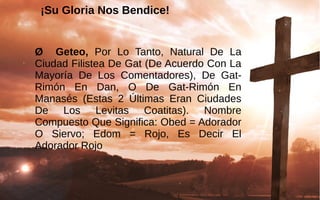 ¡Su Gloria Nos Bendice!
 
Ø Geteo,  Por  Lo  Tanto,  Natural  De  La 
Ciudad Filistea De Gat (De Acuerdo Con La 
Mayoría  De  Los  Comentadores),  De  Gat-
Rimón  En  Dan,  O  De  Gat-Rimón  En 
Manasés  (Estas  2  Últimas  Eran  Ciudades 
De  Los  Levitas  Coatitas).  Nombre 
Compuesto Que Significa: Obed = Adorador 
O  Siervo;  Edom  =  Rojo,  Es  Decir  El 
Adorador Rojo
 