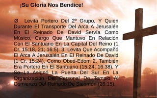 ¡Su Gloria Nos Bendice!
 Ø    Levita  Portero  Del  2º  Grupo,  Y  Quien 
Durante  El  Transporte  Del Arca A  Jerusalén 
En  El  Reinado  De  David  Servía  Como 
Músico,  Cargo  Que  Mantuvo  En  Relación 
Con El Santuario En La Capital Del Reino (1 
Cr. 15:18, 21; 16:5). 3. Levita Que Acompañó 
El Arca A Jerusalén En El Reinado De David 
(1 Cr. 15:24). Como Obed-Edom 2, También 
Era Portero En El Santuario (15:24; 16:38), Y 
Se  Le  Asignó  La  Puerta  Del  Sur  En  La 
Organización  Del  Personal  De  Templo  Al 
Comienzo Del Reinado De Salomón (26:15). 
 