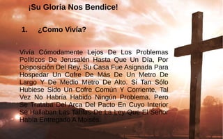 ¡Su Gloria Nos Bendice!
 1. ¿Como Vivía?
Vivía  Cómodamente  Lejos  De  Los  Problemas 
Políticos  De  Jerusalén  Hasta  Que  Un  Día,  Por 
Disposición Del Rey, Su Casa Fue Asignada Para 
Hospedar  Un  Cofre  De  Más  De  Un  Metro  De 
Largo  Y  De  Medio  Metro  De  Alto.  Si  Tan  Sólo 
Hubiese  Sido  Un  Cofre  Común  Y  Corriente,  Tal 
Vez  No  Habría  Habido  Ningún  Problema.  Pero 
Se Trataba Del Arca Del Pacto En Cuyo Interior 
Se Hallaban Las Tablas De La Ley Que El Señor 
Había Entregado A Moisés.
 