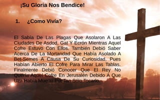 ¡Su Gloria Nos Bendice!
 1. ¿Como Vivía?
El  Sabía  De  Las  Plagas  Que  Asolaron  A  Las 
Ciudades De Asdod, Gat Y Ecrón Mientras Aquel 
Cofre  Estuvo  Con  Ellos.  También  Debió  Saber 
Acerca  De  La  Mortandad  Que  Había Asolado A 
Bet-Semes  A  Causa  De  Su  Curiosidad,  Pues 
Habían Abierto  El  Cofre  Para  Mirar  Las  Tablas. 
Finalmente  Debió  Conocer  Que  El  Rey  No 
Quería Aquel Cofre En Jerusalén Debido A Que 
Uza Había Muerto Por Tan Sólo Tocarlo.
 