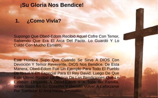 ¡Su Gloria Nos Bendice!¡Su Gloria Nos Bendice!
 1. ¿Como Vivía?
Supongo Que Obed-Edom Recibió Aquel Cofre Con Temor, 
Sabiendo  Que  Era  El  Arca  Del  Pacto.  Lo  Guardó  Y  Lo 
Cuidó Con Mucho Esmero.
Este  Hombre  Supo  Que  Cuando  Se  Sirve  A  DIOS  Con 
Devoción Y Temor Reverente, DIOS Nos Bendice. De Esta 
Manera, Obed-Edom Fue Un Ejemplo Para Todo El Pueblo 
De Israel Y En Especial Para El Rey David. Luego De Que 
Este Último Recibió La Noticia De Las Bendiciones Que Le 
Estaban  Llegando  A  Obed-Edom  Y  A  Toda  Su  Familia, 
Sintió Gozo En Su Corazón Y Decidió Volver A Esforzarse 
Por Trasladar El Arca Hasta Jerusalén.
 