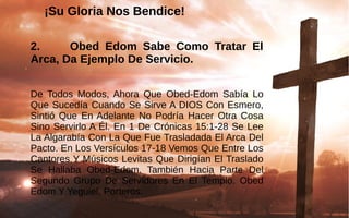 ¡Su Gloria Nos Bendice!¡Su Gloria Nos Bendice!
2. Obed Edom Sabe Como Tratar El
Arca, Da Ejemplo De Servicio.
De  Todos  Modos, Ahora  Que  Obed-Edom  Sabía  Lo 
Que Sucedía Cuando Se Sirve A DIOS Con Esmero, 
Sintió  Que En Adelante No  Podría Hacer Otra Cosa 
Sino Servirlo A Él. En 1 De Crónicas 15:1-28 Se Lee 
La Algarabía Con La Que Fue Trasladada El Arca Del 
Pacto. En Los Versículos 17-18 Vemos Que Entre Los 
Cantores Y Músicos Levitas Que Dirigían El Traslado 
Se  Hallaba  Obed-Edom.  También  Hacia  Parte  Del 
Segundo  Grupo  De  Servidores  En  El  Templo.  Obed 
Edom Y Yeguiel, Porteros.
 