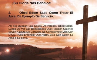 ¡Su Gloria Nos Bendice!¡Su Gloria Nos Bendice!
2. Obed Edom Sabe Como Tratar El
Arca, Da Ejemplo De Servicio.
Allí No Quedan Las Cosas. Al Parecer, Obed-Edom, 
Luego De Ver Las Bendiciones Que Reciben Quienes 
Sirven A DIOS De Corazón, Se Compromete Más Con 
DIOS, Pues Entendió Que ABBA Esta Con Quien Lo 
Ama Y Le Sirve.
 