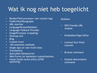 Wat ik nog niet heb toegelicht
• RenderField processor voor custom tags
• FixRichTextParagraphs
• URL rewriter
• LanguageVersionValidator
• Language Fallback Provider
• ImageProcessor (cropping)
• Sitemap.xml
• Blog
• Custom icons
• >60 extension methods
• Single sign-on voor multi-sites
• Translations
• Queryable Datasources
• Web Forms for Marketers customizations
• Visual Studio build utility (OTAP
oplossing)
Modules:
• SEO-friendly URL
module
• Embedded Page Editor
• Limited Text-Field
controls
• Browse command
• Expand descendants
command
 