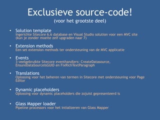 Exclusieve source-code!
(voor het grootste deel)
• Solution template
Ingerichte Sitecore 6.6 database en Visual Studio solution voor een MVC site
(kun je zonder moeite zelf upgraden naar 7)
• Extension methods
Een set extension methods ter ondersteuning van de MVC applicatie
• Events
3 veelgebruikte Sitecore eventhandlers: CreateDatasource,
EnsureDataSourceIsGUID en FixRichTextParagraph
• Translations
Oplossing voor het beheren van termen in Sitecore met ondersteuning voor Page
Editor
• Dynamic placeholders
Oplossing voor dynamic placeholders die zojuist gepresenteerd is
• Glass Mapper loader
Pipeline processors voor het intializeren van Glass Mapper
 