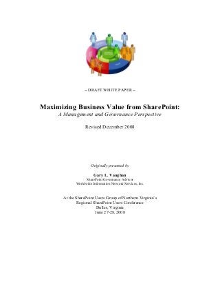 -- DRAFT WHITE PAPER --
Maximizing Business Value from SharePoint:
A Management and Governance Perspective
Revised December 2008
Originally presented by
Gary L. Vaughan
SharePoint Governance Advisor
Worldwide Information Network Services, Inc.
At the SharePoint Users Group of Northern Virginia’s
Regional SharePoint Users Conference
Dulles, Virginia
June 27-28, 2008
 