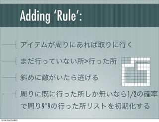 Adding ‘Rule’:
アイテムが周りにあれば取りに行く
まだ行っていない所>行った所
斜めに敵がいたら逃げる
周りに既に行った所しか無いなら1/2の確率
で周り9*9の行った所リストを初期化する
13年8月30日金曜日
 