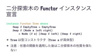 二分探索木の Functor インスタンス
宣言
instance Functor Tree where
fmap f EmptyTree = EmptyTree
fmap f (Node x left right)
= Node (f x) (fmap f left) (fmap f right)
4 Tree は型コンストラクタ（Tree a が具体型）
4 注意：任意の関数を適用した後は二分探索木の性質を保た
ない
 