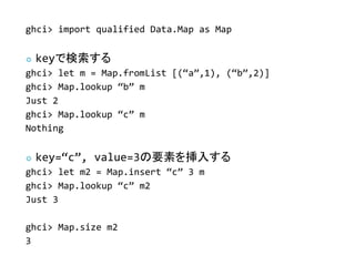 ghci> import qualified Data.Map as Map


   keyǗ
ghci> let m = Map.fromList [(a,1), (b,2)]
ghci> Map.lookup b m
Just 2
ghci> Map.lookup c m
Nothing


   key=c, value=3Ҫؤ뤹
ghci> let m2 = Map.insert c 3 m
ghci> Map.lookup c m2
Just 3

ghci> Map.size m2
3
 