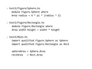    test1/Figure/Sphere.hs
      module Figure.Sphere where
      Area radius = 4 * pi * (radius ^ 2)

   test1/Figure/Rectangle.hs
      module Figure.Rectangle where
      Area width height = width * height

   test1/Main.hs
      import qualified Figure.Sphere as Sphere
      import qualified Figure.Rectangle as Rect

     sphereArea = Sphere.Area
     rectArea   = Rect.Area
 