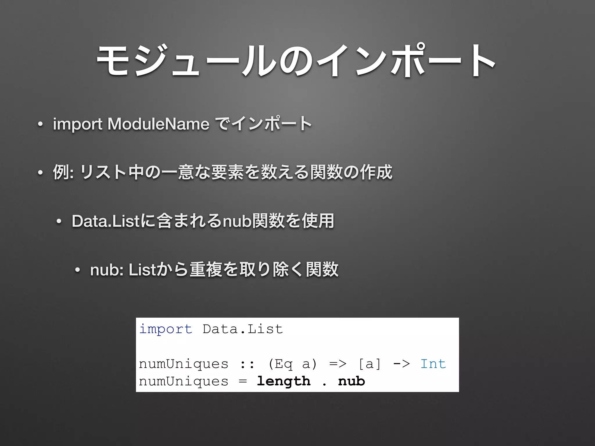 モジュールのインポート
• import ModuleName でインポート
• 例: リスト中の一意な要素を数える関数の作成
• Data.Listに含まれるnub関数を使用
• nub: Listから重複を取り除く関数
import Data.List
!
numUniques :: (Eq a) => [a] -> Int
numUniques = length . nub
 