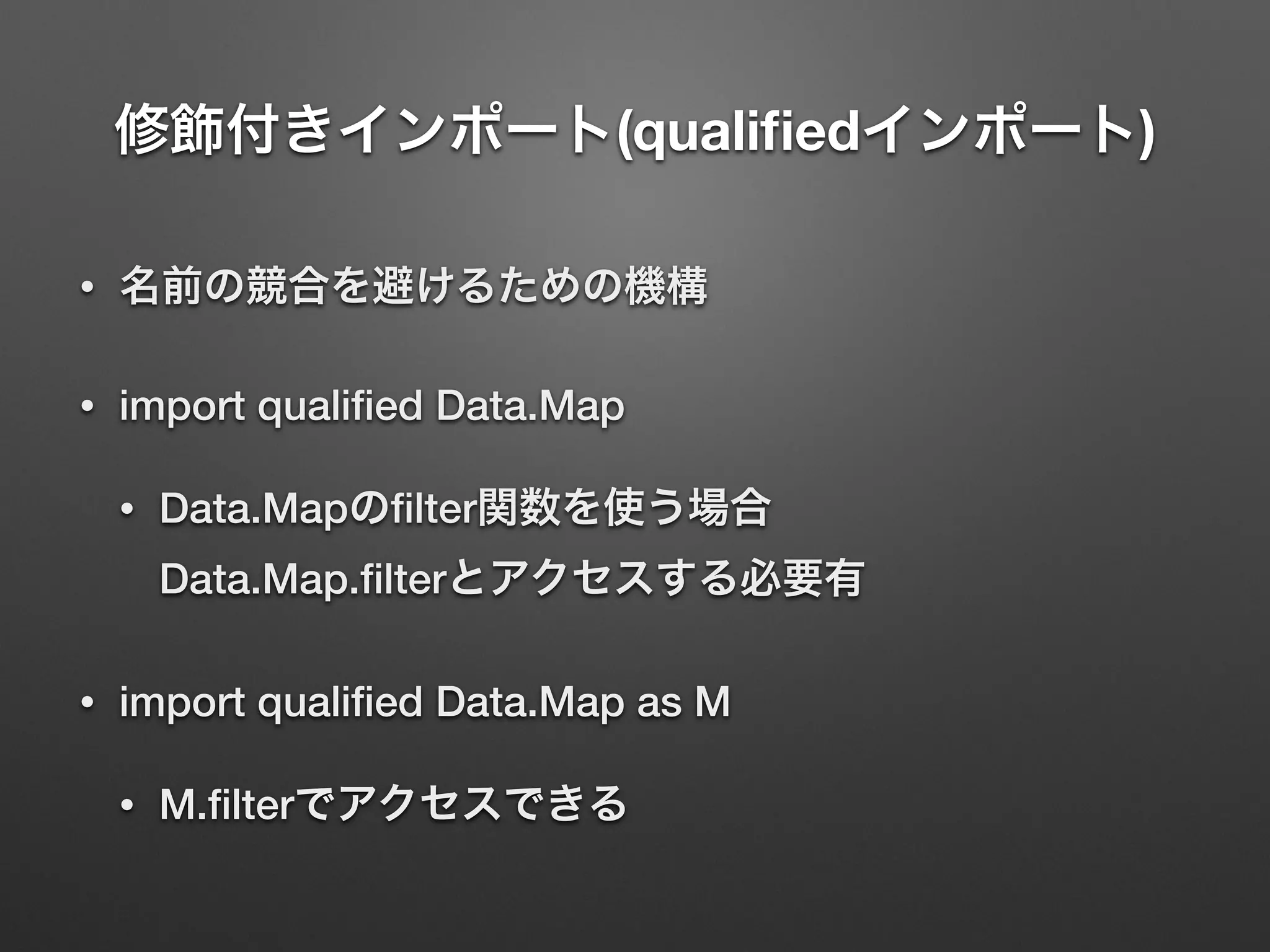 修飾付きインポート(qualiﬁedインポート)
• 名前の競合を避けるための機構
• import qualiﬁed Data.Map
• Data.Mapのﬁlter関数を使う場合 
Data.Map.ﬁlterとアクセスする必要有
• import qualiﬁed Data.Map as M
• M.ﬁlterでアクセスできる
 