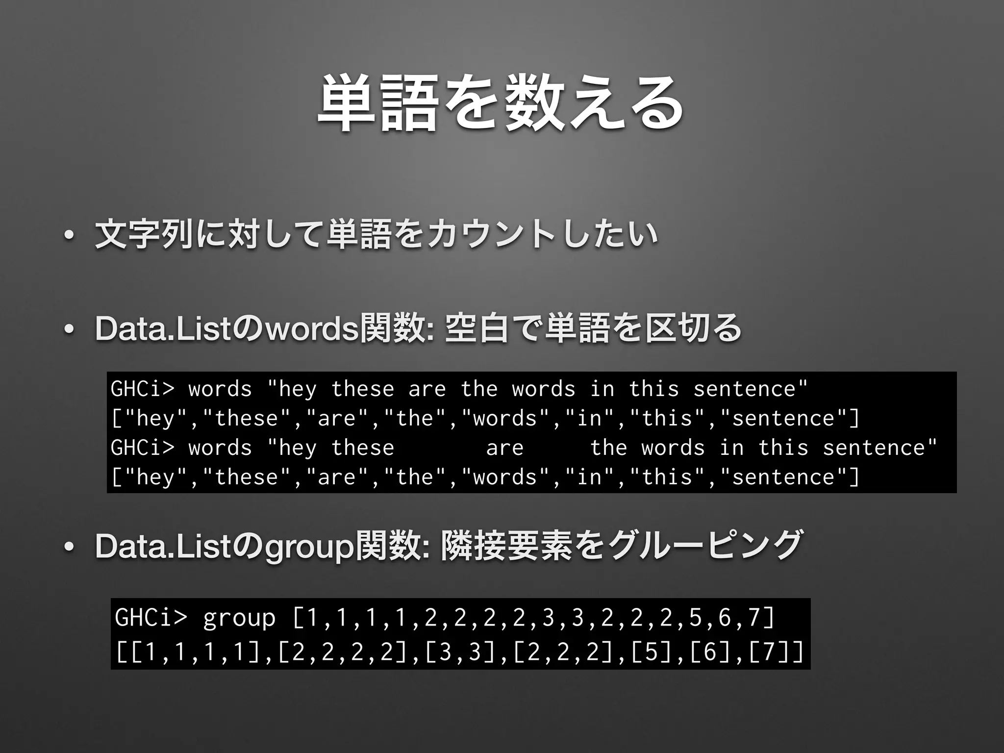 単語を数える
• 文字列に対して単語をカウントしたい
• Data.Listのwords関数: 空白で単語を区切る
GHCi> words "hey these are the words in this sentence"
["hey","these","are","the","words","in","this","sentence"]
GHCi> words "hey these are the words in this sentence"
["hey","these","are","the","words","in","this","sentence"]
• Data.Listのgroup関数: 隣接要素をグルーピング
GHCi> group [1,1,1,1,2,2,2,2,3,3,2,2,2,5,6,7]
[[1,1,1,1],[2,2,2,2],[3,3],[2,2,2],[5],[6],[7]]
 