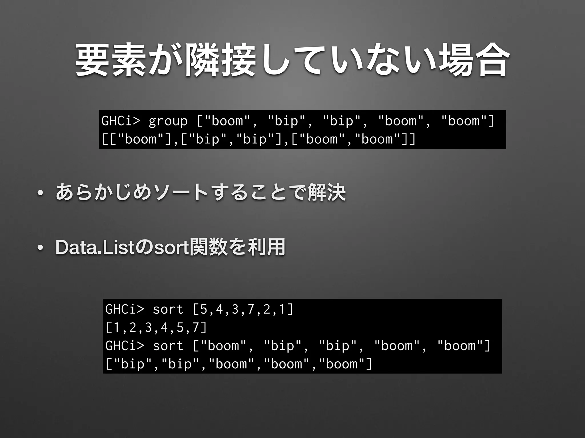 要素が隣接していない場合
• あらかじめソートすることで解決
• Data.Listのsort関数を利用
GHCi> group ["boom", "bip", "bip", "boom", "boom"]
[["boom"],["bip","bip"],["boom","boom"]]
GHCi> sort [5,4,3,7,2,1]
[1,2,3,4,5,7]
GHCi> sort ["boom", "bip", "bip", "boom", "boom"]
["bip","bip","boom","boom","boom"]
 