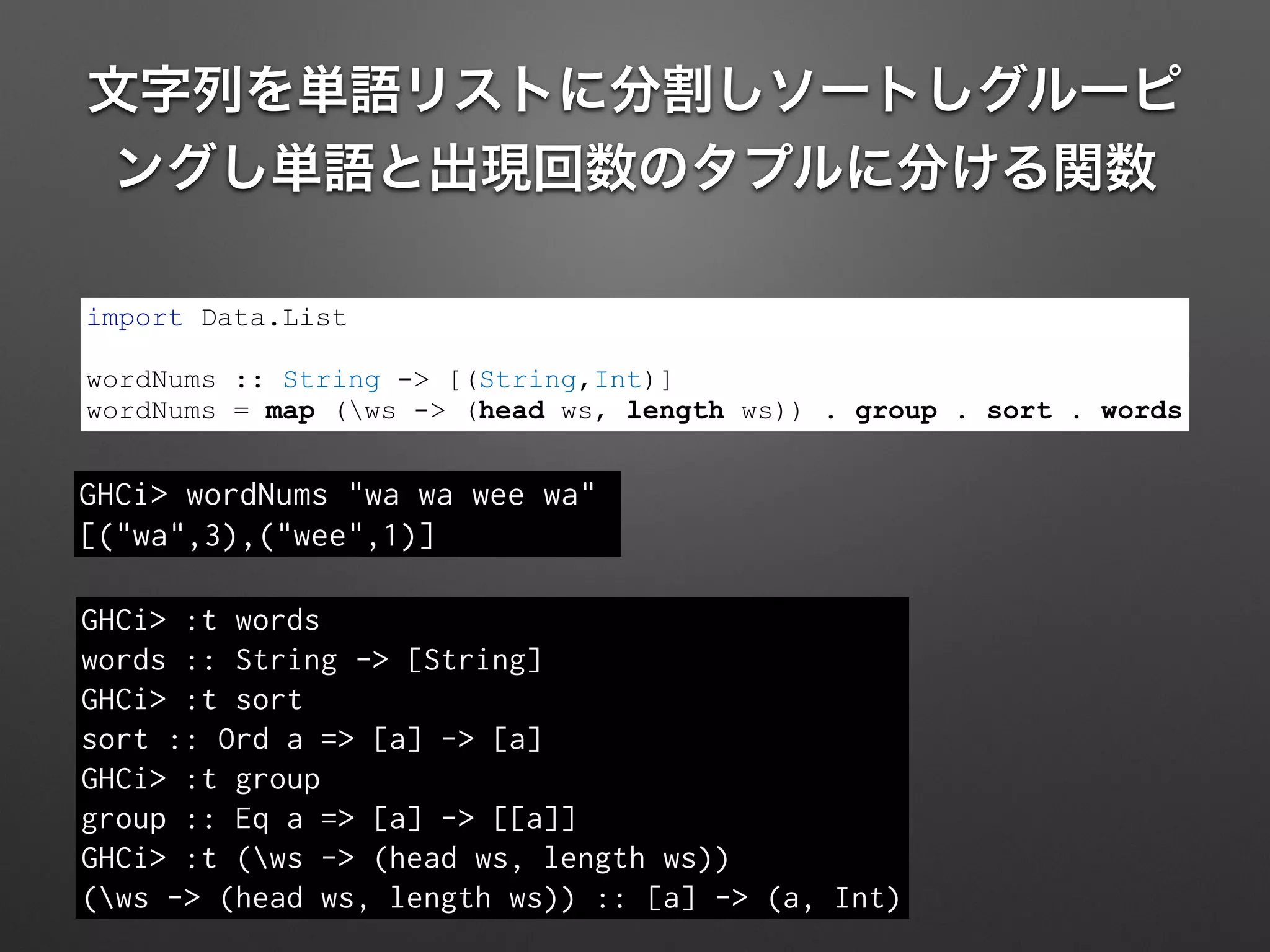 文字列を単語リストに分割しソートしグルーピ
ングし単語と出現回数のタプルに分ける関数
GHCi> :t words
words :: String -> [String]
GHCi> :t sort
sort :: Ord a => [a] -> [a]
GHCi> :t group
group :: Eq a => [a] -> [[a]]
GHCi> :t (ws -> (head ws, length ws))
(ws -> (head ws, length ws)) :: [a] -> (a, Int)
import Data.List
!
wordNums :: String -> [(String,Int)]
wordNums = map (ws -> (head ws, length ws)) . group . sort . words
GHCi> wordNums "wa wa wee wa"
[("wa",3),("wee",1)]
 