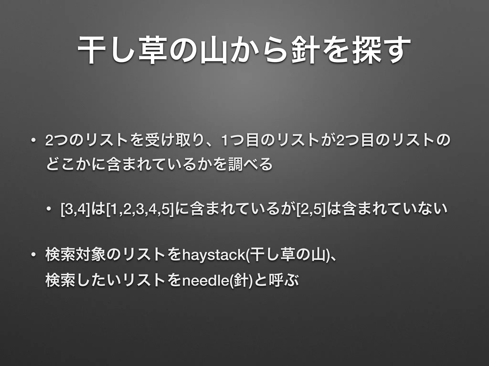 干し草の山から針を探す
• 2つのリストを受け取り、1つ目のリストが2つ目のリストの
どこかに含まれているかを調べる
• [3,4]は[1,2,3,4,5]に含まれているが[2,5]は含まれていない
• 検索対象のリストをhaystack(干し草の山)、 
検索したいリストをneedle(針)と呼ぶ
 
