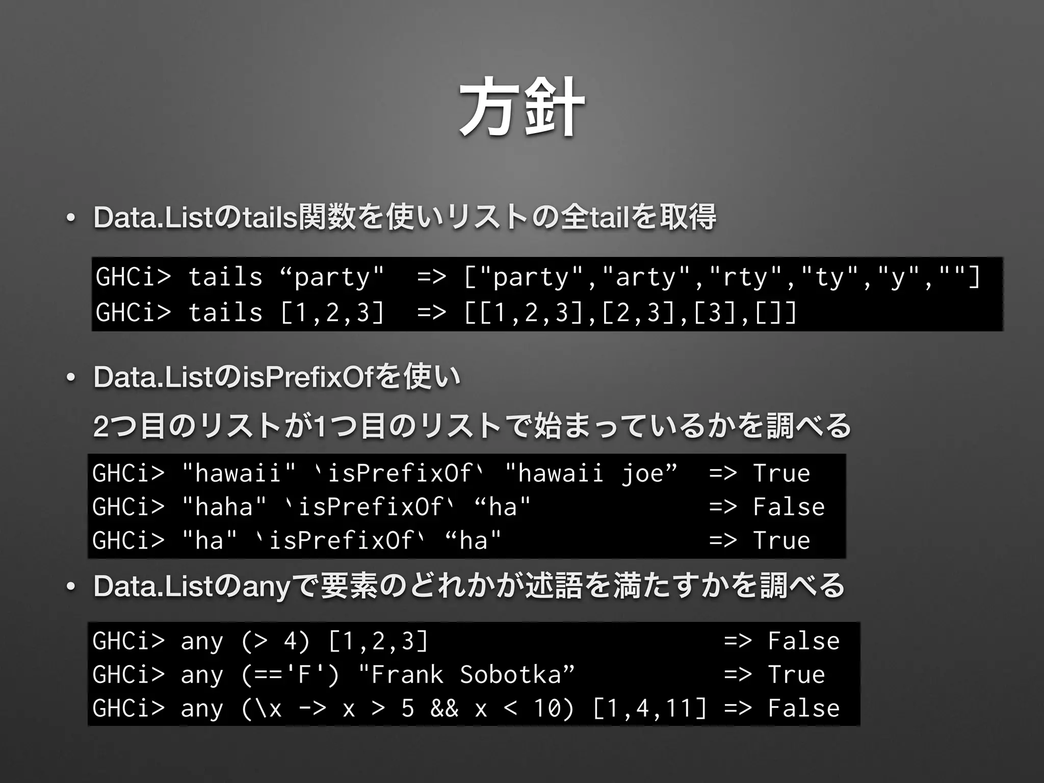 方針
• Data.Listのtails関数を使いリストの全tailを取得
!
• Data.ListのisPreﬁxOfを使い 
2つ目のリストが1つ目のリストで始まっているかを調べる
!
• Data.Listのanyで要素のどれかが述語を満たすかを調べる
GHCi> tails “party" => ["party","arty","rty","ty","y",""]
GHCi> tails [1,2,3] => [[1,2,3],[2,3],[3],[]]
GHCi> "hawaii" `isPrefixOf` "hawaii joe” => True
GHCi> "haha" `isPrefixOf` “ha" => False
GHCi> "ha" `isPrefixOf` “ha" => True
GHCi> any (> 4) [1,2,3] => False
GHCi> any (=='F') "Frank Sobotka” => True
GHCi> any (x -> x > 5 && x < 10) [1,4,11] => False
 