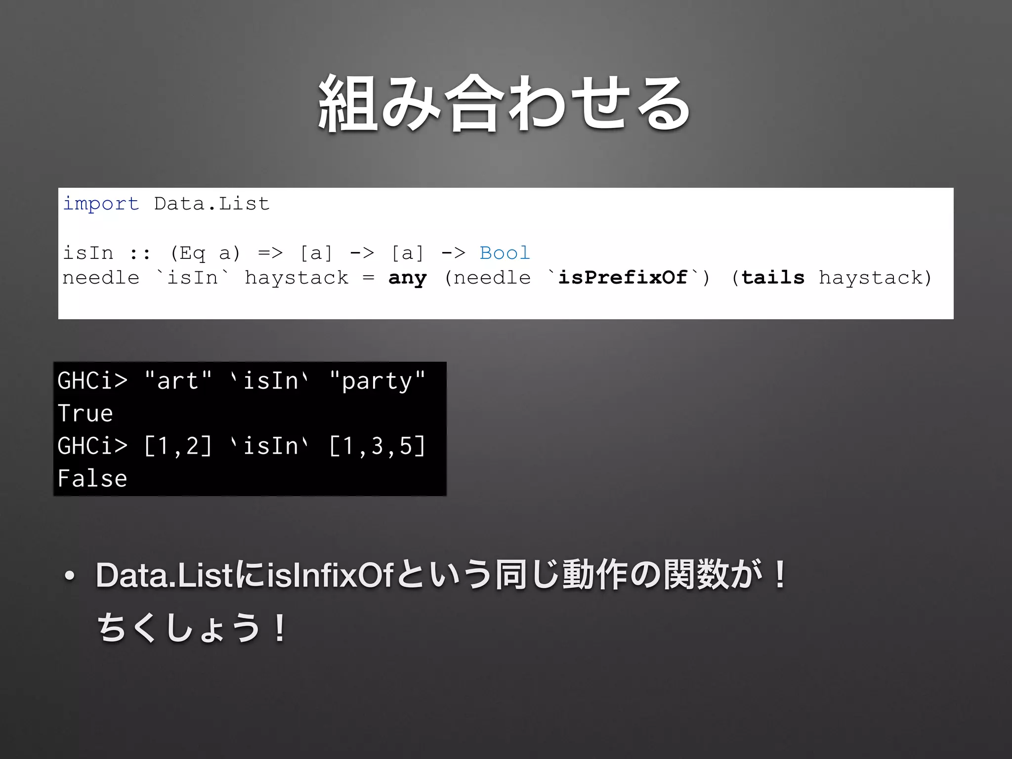 組み合わせる
• Data.ListにisInﬁxOfという同じ動作の関数が！ 
ちくしょう！
import Data.List
!
isIn :: (Eq a) => [a] -> [a] -> Bool
needle `isIn` haystack = any (needle `isPrefixOf`) (tails haystack)
GHCi> "art" `isIn` "party"
True
GHCi> [1,2] `isIn` [1,3,5]
False
 