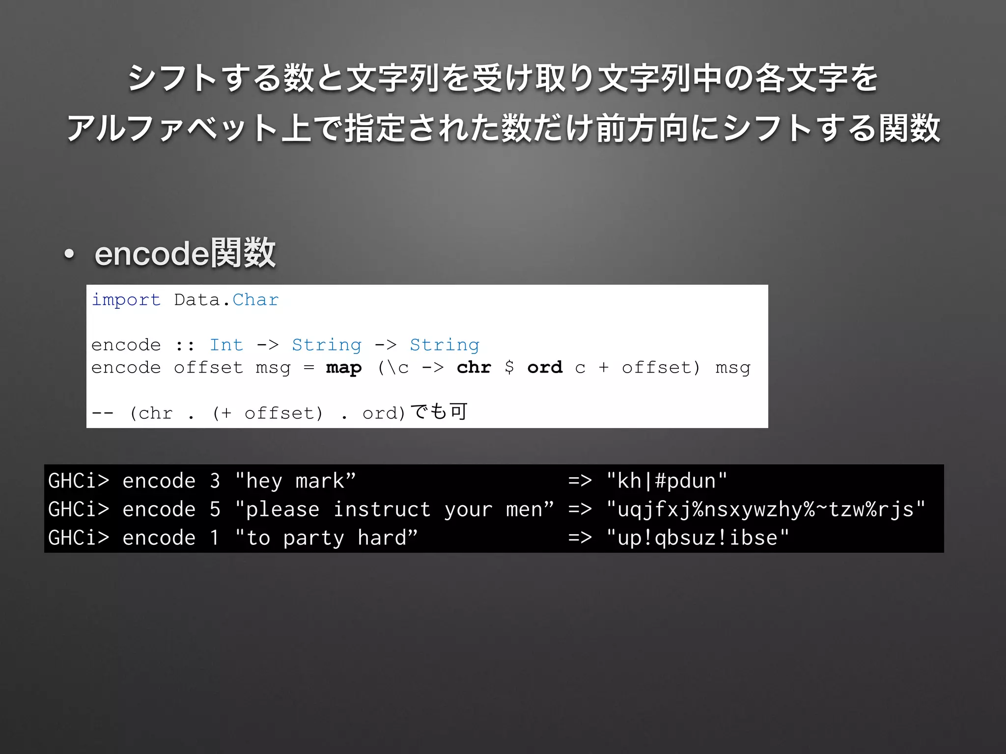 シフトする数と文字列を受け取り文字列中の各文字を 
アルファベット上で指定された数だけ前方向にシフトする関数
• encode関数
import Data.Char
!
encode :: Int -> String -> String
encode offset msg = map (c -> chr $ ord c + offset) msg
!
-- (chr . (+ offset) . ord)でも可
GHCi> encode 3 "hey mark” => "kh|#pdun"
GHCi> encode 5 "please instruct your men” => "uqjfxj%nsxywzhy%~tzw%rjs"
GHCi> encode 1 "to party hard” => "up!qbsuz!ibse"
 