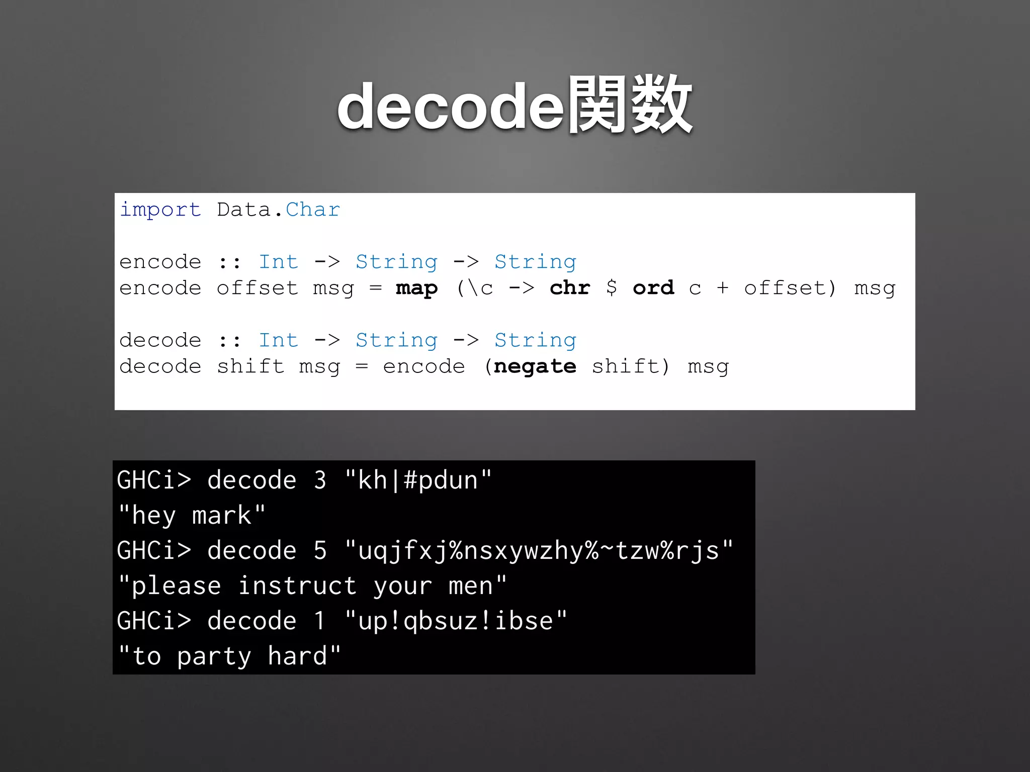 decode関数
import Data.Char
!
encode :: Int -> String -> String
encode offset msg = map (c -> chr $ ord c + offset) msg
!
decode :: Int -> String -> String
decode shift msg = encode (negate shift) msg
GHCi> decode 3 "kh|#pdun"
"hey mark"
GHCi> decode 5 "uqjfxj%nsxywzhy%~tzw%rjs"
"please instruct your men"
GHCi> decode 1 "up!qbsuz!ibse"
"to party hard"
 