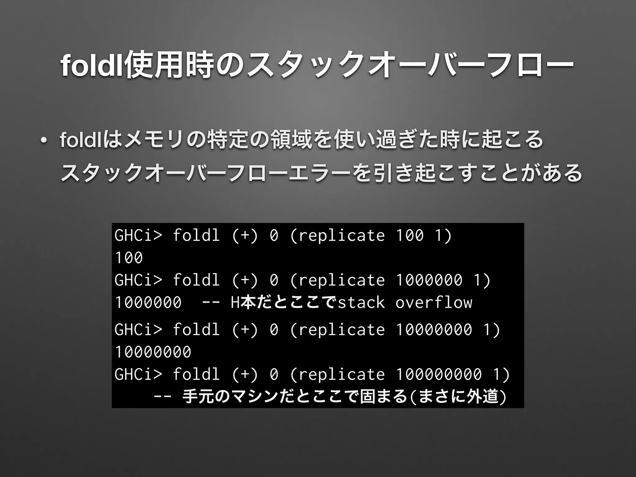 foldl使用時のスタックオーバーフロー
• foldlはメモリの特定の領域を使い過ぎた時に起こる 
スタックオーバーフローエラーを引き起こすことがある
GHCi> foldl (+) 0 (replicate 100 1)
100
GHCi> foldl (+) 0 (replicate 1000000 1)
1000000 -- H本だとここでstack overflow
GHCi> foldl (+) 0 (replicate 10000000 1)
10000000
GHCi> foldl (+) 0 (replicate 100000000 1)
-- 手元のマシンだとここで固まる(まさに外道)
 