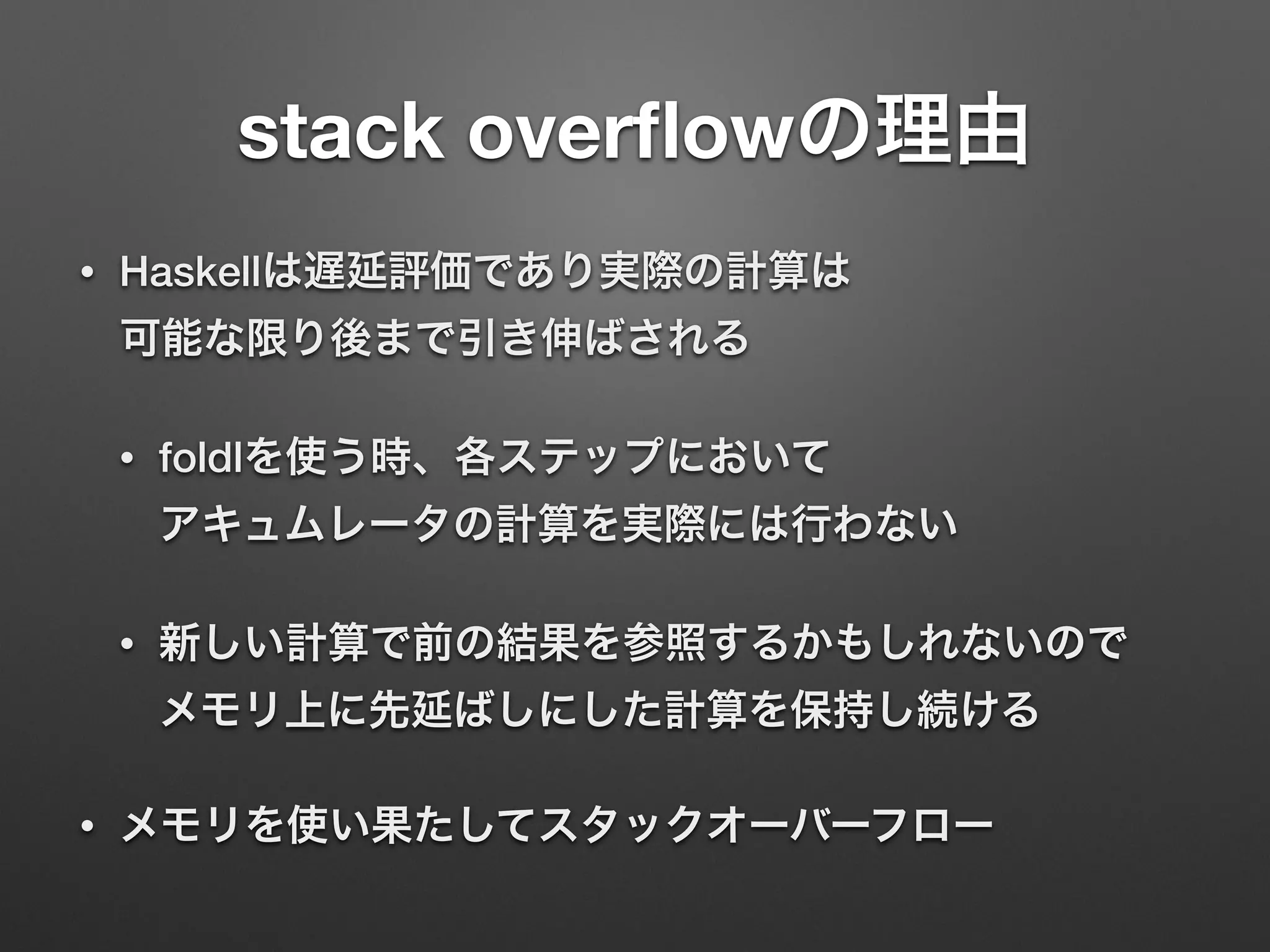 stack overﬂowの理由
• Haskellは遅延評価であり実際の計算は 
可能な限り後まで引き伸ばされる
• foldlを使う時、各ステップにおいて 
アキュムレータの計算を実際には行わない
• 新しい計算で前の結果を参照するかもしれないので 
メモリ上に先延ばしにした計算を保持し続ける
• メモリを使い果たしてスタックオーバーフロー
 