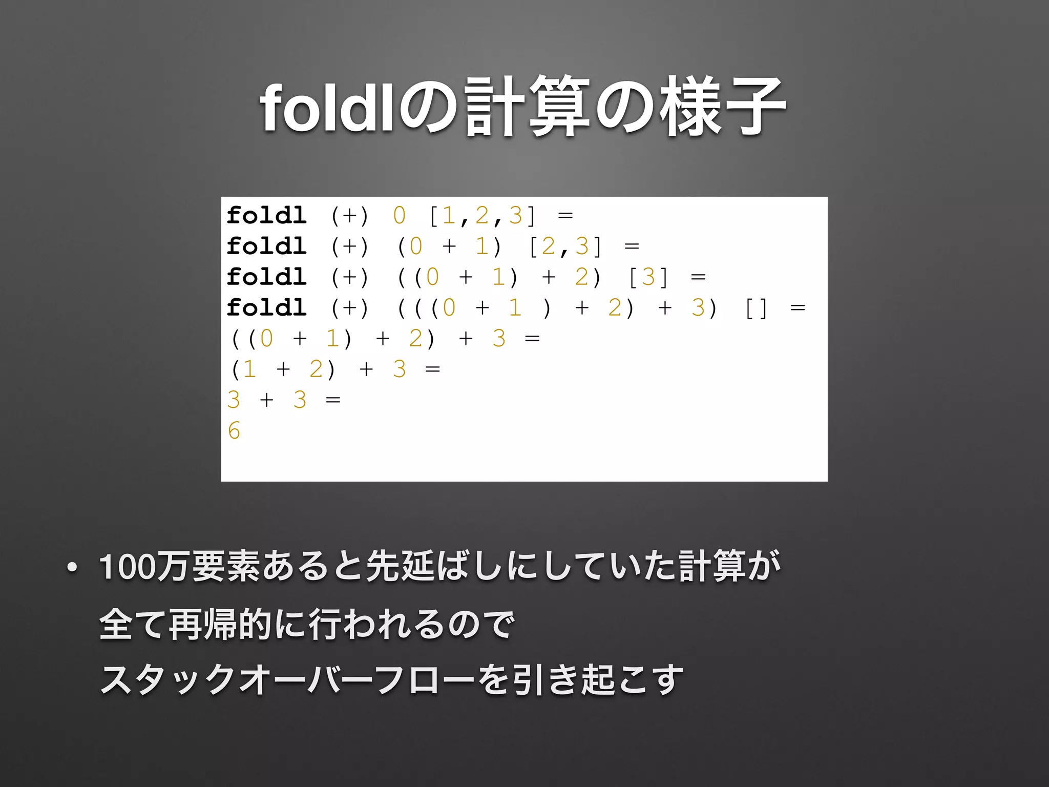 foldlの計算の様子
• 100万要素あると先延ばしにしていた計算が 
全て再帰的に行われるので 
スタックオーバーフローを引き起こす
foldl (+) 0 [1,2,3] =
foldl (+) (0 + 1) [2,3] =
foldl (+) ((0 + 1) + 2) [3] =
foldl (+) (((0 + 1 ) + 2) + 3) [] =
((0 + 1) + 2) + 3 =
(1 + 2) + 3 =
3 + 3 =
6
 