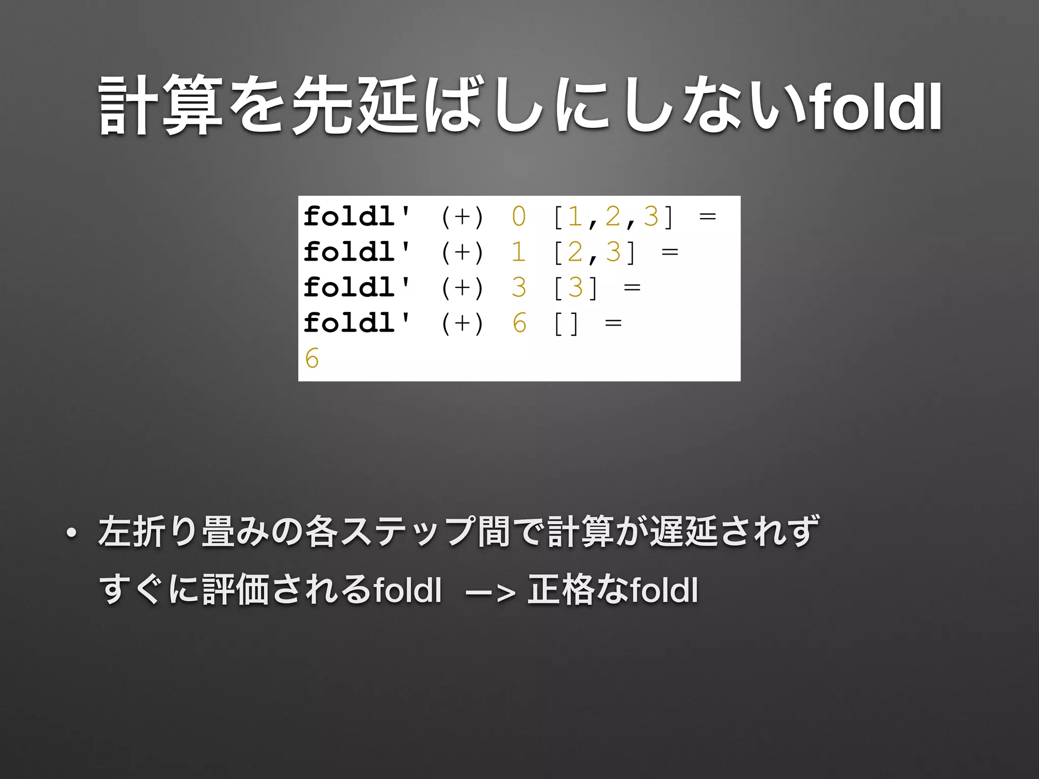 計算を先延ばしにしないfoldl
• 左折り畳みの各ステップ間で計算が遅延されず 
すぐに評価されるfoldl —> 正格なfoldl
foldl' (+) 0 [1,2,3] =
foldl' (+) 1 [2,3] =
foldl' (+) 3 [3] =
foldl' (+) 6 [] =
6
 