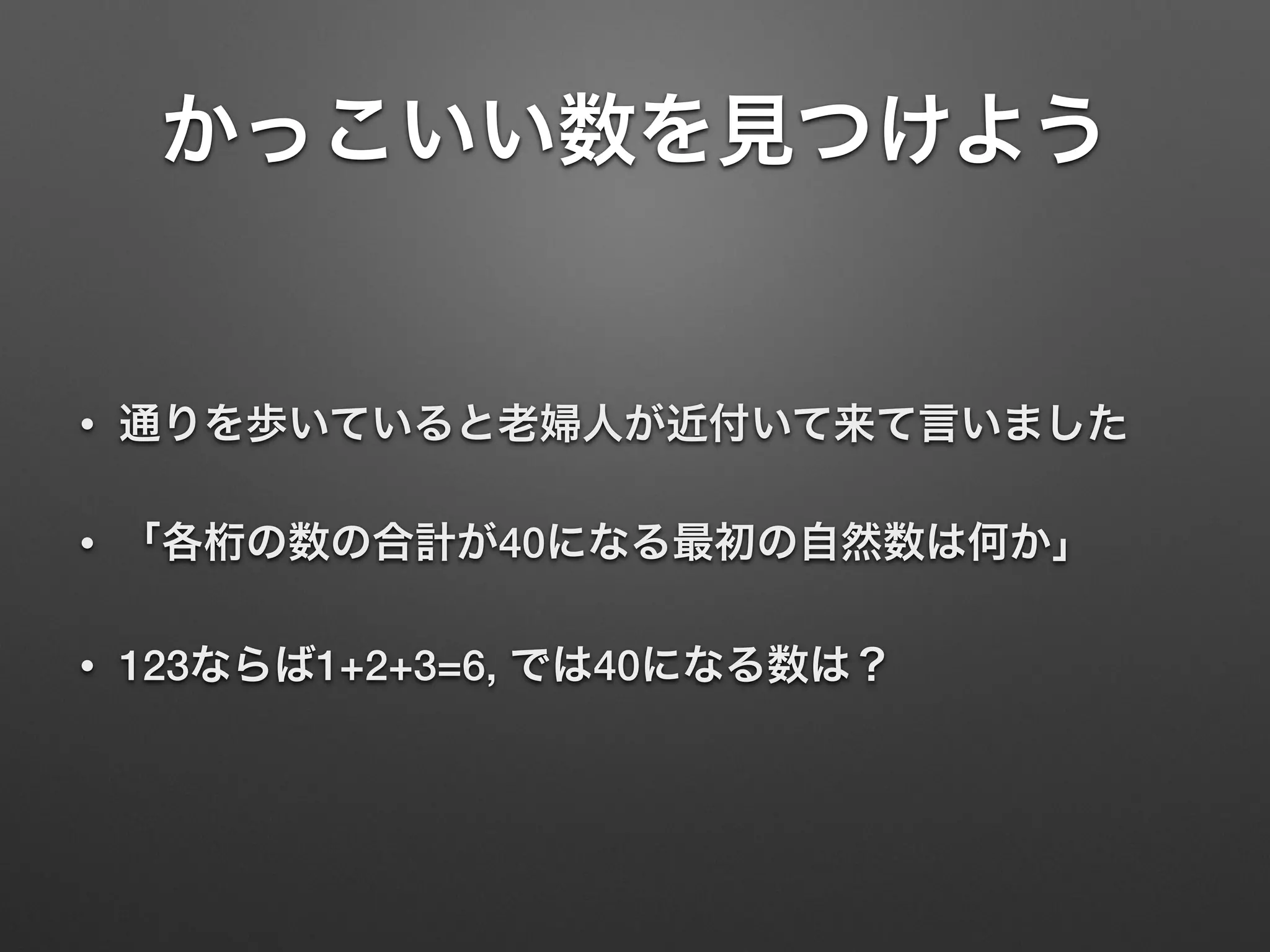• 通りを歩いていると老婦人が近付いて来て言いました
• 「各桁の数の合計が40になる最初の自然数は何か」
• 123ならば1+2+3=6, では40になる数は？
かっこいい数を見つけよう
 