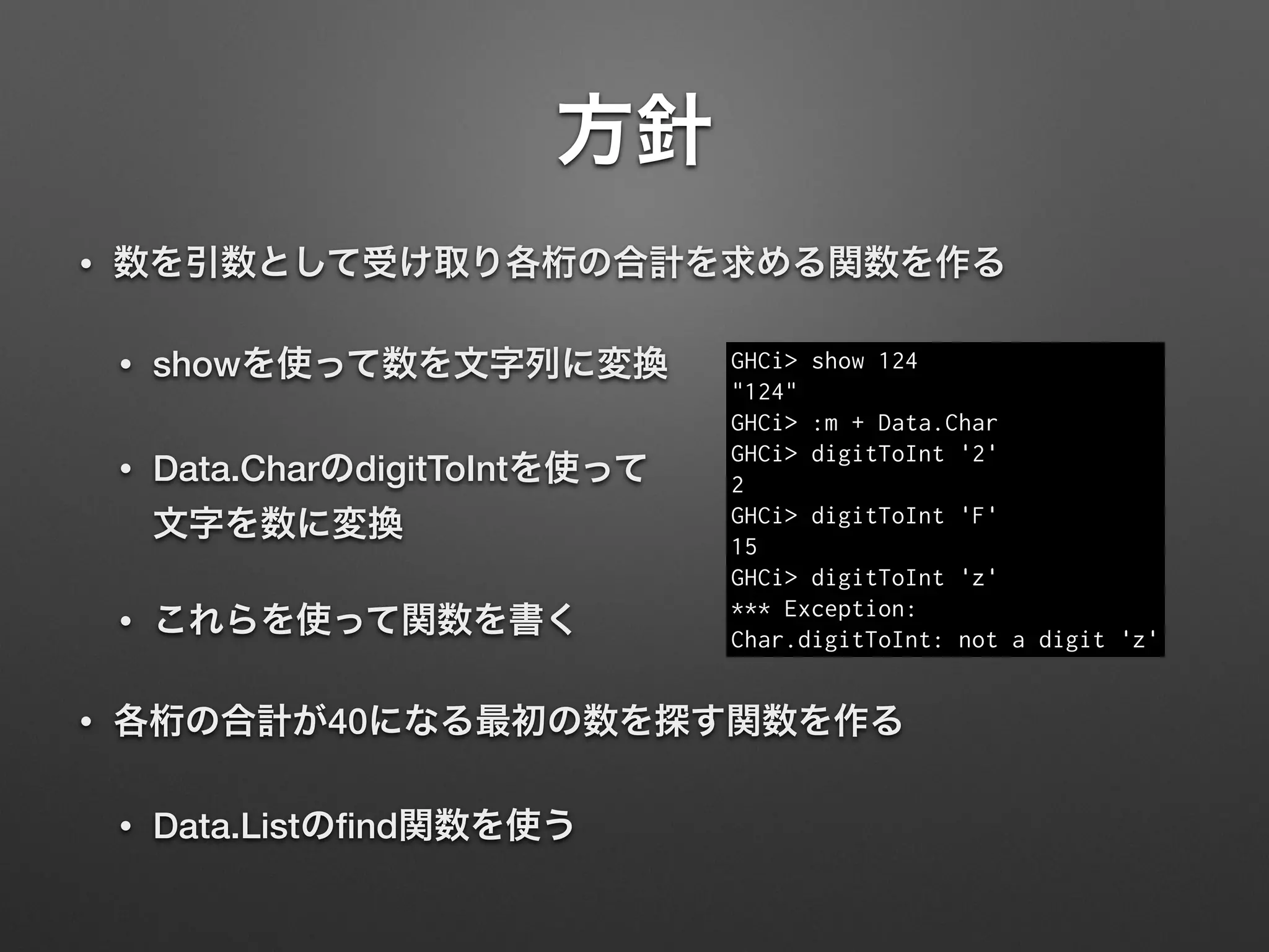 方針
• 数を引数として受け取り各桁の合計を求める関数を作る
• showを使って数を文字列に変換
• Data.CharのdigitToIntを使って 
文字を数に変換
• これらを使って関数を書く
• 各桁の合計が40になる最初の数を探す関数を作る
• Data.Listのﬁnd関数を使う
GHCi> show 124
"124"
GHCi> :m + Data.Char
GHCi> digitToInt '2'
2
GHCi> digitToInt 'F'
15
GHCi> digitToInt 'z'
*** Exception:  
Char.digitToInt: not a digit 'z'
 