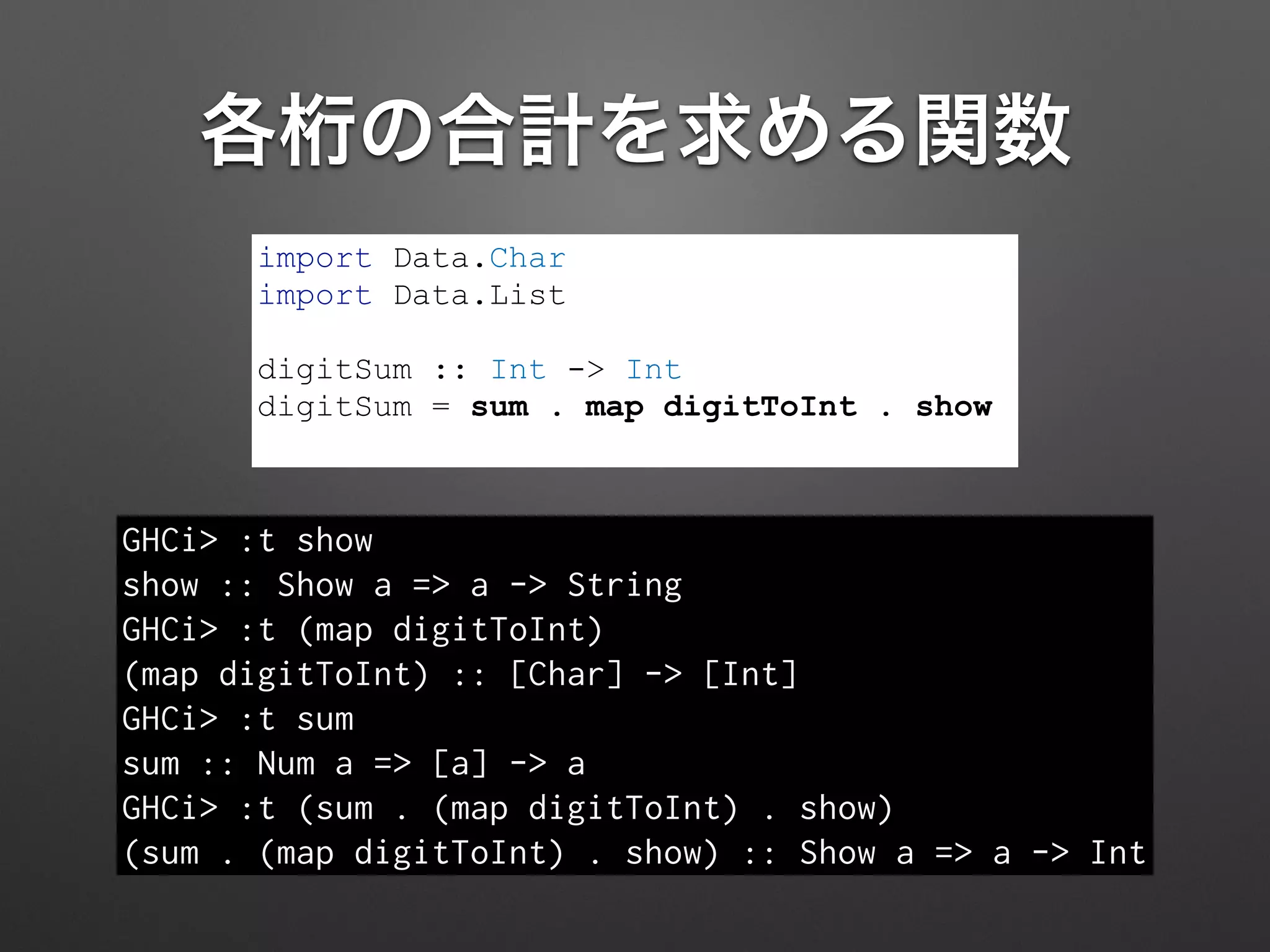 各桁の合計を求める関数
import Data.Char
import Data.List
!
digitSum :: Int -> Int
digitSum = sum . map digitToInt . show
GHCi> :t show
show :: Show a => a -> String
GHCi> :t (map digitToInt)
(map digitToInt) :: [Char] -> [Int]
GHCi> :t sum
sum :: Num a => [a] -> a
GHCi> :t (sum . (map digitToInt) . show)
(sum . (map digitToInt) . show) :: Show a => a -> Int
 