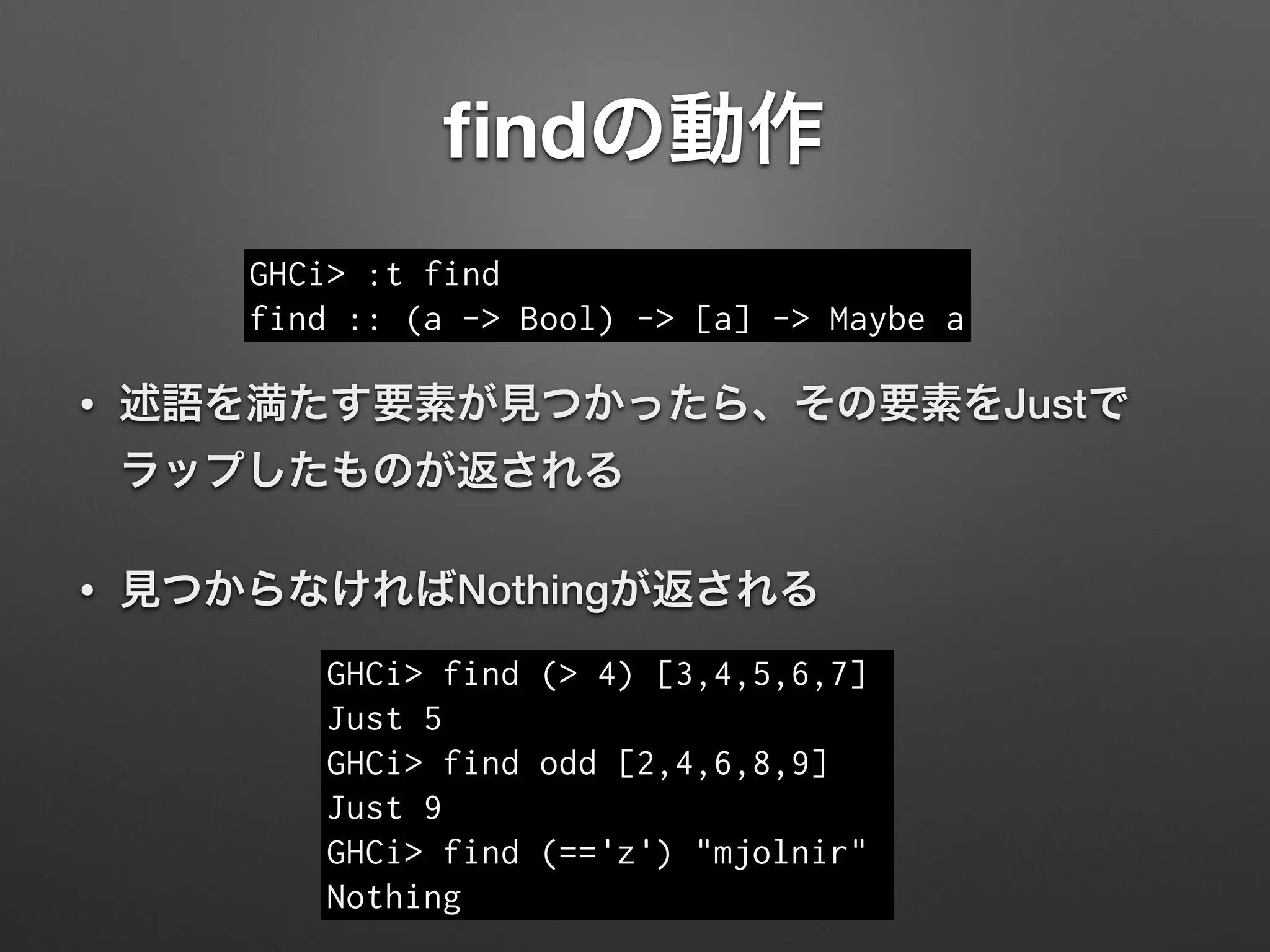 ﬁndの動作
• 述語を満たす要素が見つかったら、その要素をJustで
ラップしたものが返される
• 見つからなければNothingが返される
GHCi> :t find
find :: (a -> Bool) -> [a] -> Maybe a
GHCi> find (> 4) [3,4,5,6,7]
Just 5
GHCi> find odd [2,4,6,8,9]
Just 9
GHCi> find (=='z') "mjolnir"
Nothing
 