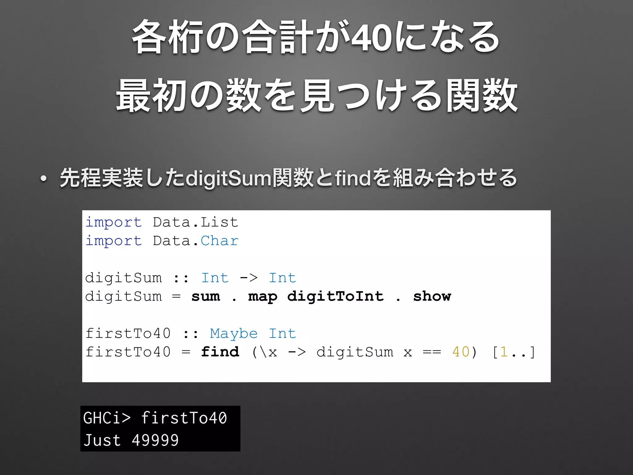 各桁の合計が40になる 
最初の数を見つける関数
• 先程実装したdigitSum関数とﬁndを組み合わせる
import Data.List
import Data.Char
!
digitSum :: Int -> Int
digitSum = sum . map digitToInt . show
!
firstTo40 :: Maybe Int
firstTo40 = find (x -> digitSum x == 40) [1..]
GHCi> firstTo40
Just 49999
 
