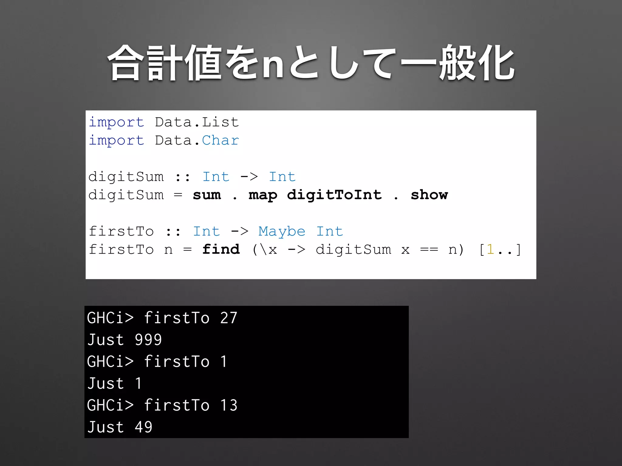 合計値をnとして一般化
import Data.List
import Data.Char
!
digitSum :: Int -> Int
digitSum = sum . map digitToInt . show
!
firstTo :: Int -> Maybe Int
firstTo n = find (x -> digitSum x == n) [1..]
GHCi> firstTo 27
Just 999
GHCi> firstTo 1
Just 1
GHCi> firstTo 13
Just 49
 