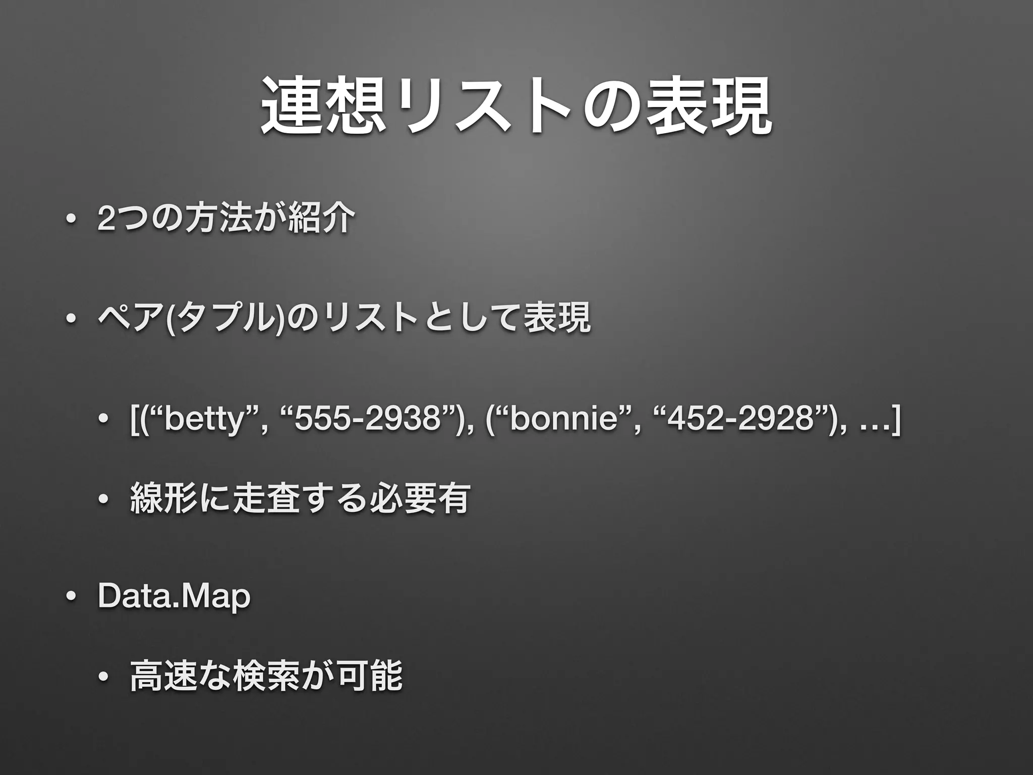 連想リストの表現
• 2つの方法が紹介
• ペア(タプル)のリストとして表現
• [(“betty”, “555-2938”), (“bonnie”, “452-2928”), …]
• 線形に走査する必要有
• Data.Map
• 高速な検索が可能
 