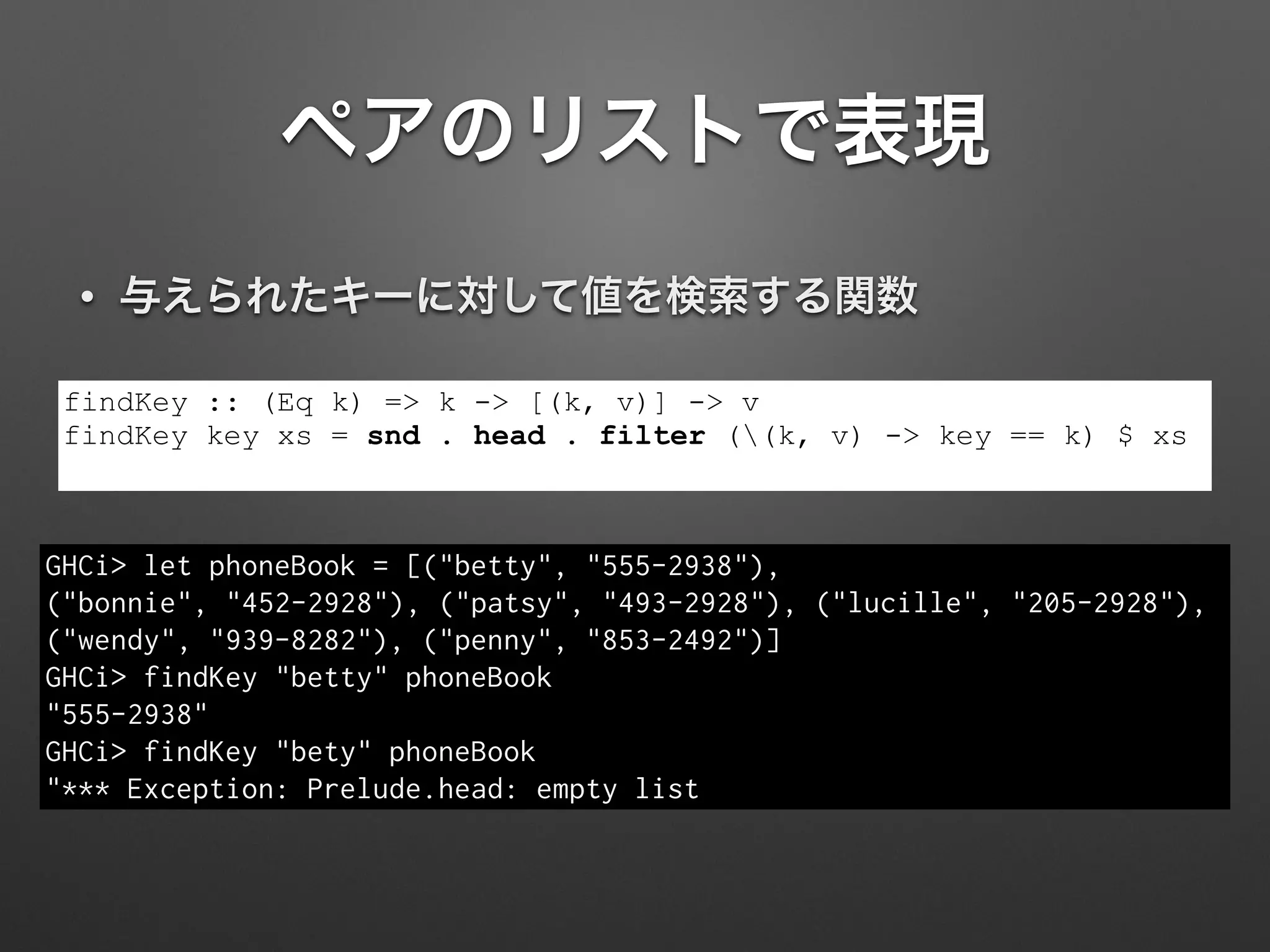 ペアのリストで表現
• 与えられたキーに対して値を検索する関数
findKey :: (Eq k) => k -> [(k, v)] -> v
findKey key xs = snd . head . filter ((k, v) -> key == k) $ xs
GHCi> let phoneBook = [("betty", "555-2938"),  
("bonnie", "452-2928"), ("patsy", "493-2928"), ("lucille", "205-2928"),
("wendy", "939-8282"), ("penny", "853-2492")]
GHCi> findKey "betty" phoneBook
"555-2938"
GHCi> findKey "bety" phoneBook
"*** Exception: Prelude.head: empty list
 