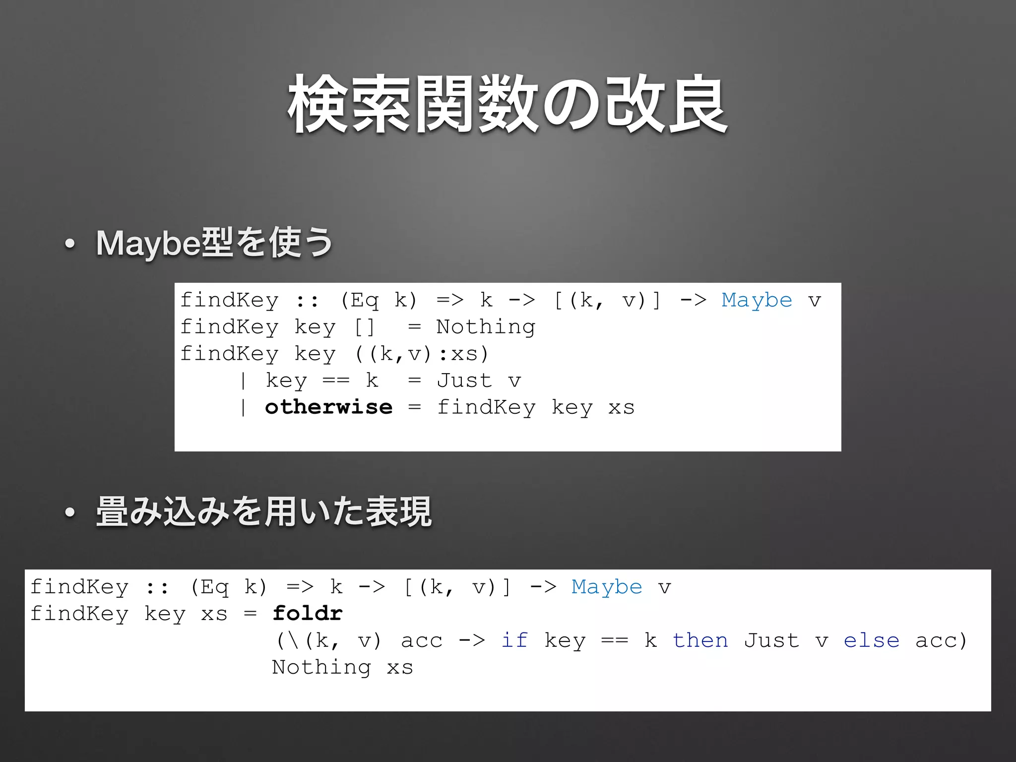 検索関数の改良
• Maybe型を使う
findKey :: (Eq k) => k -> [(k, v)] -> Maybe v
findKey key [] = Nothing
findKey key ((k,v):xs)
| key == k = Just v
| otherwise = findKey key xs
• 畳み込みを用いた表現
findKey :: (Eq k) => k -> [(k, v)] -> Maybe v
findKey key xs = foldr
((k, v) acc -> if key == k then Just v else acc)
Nothing xs
 