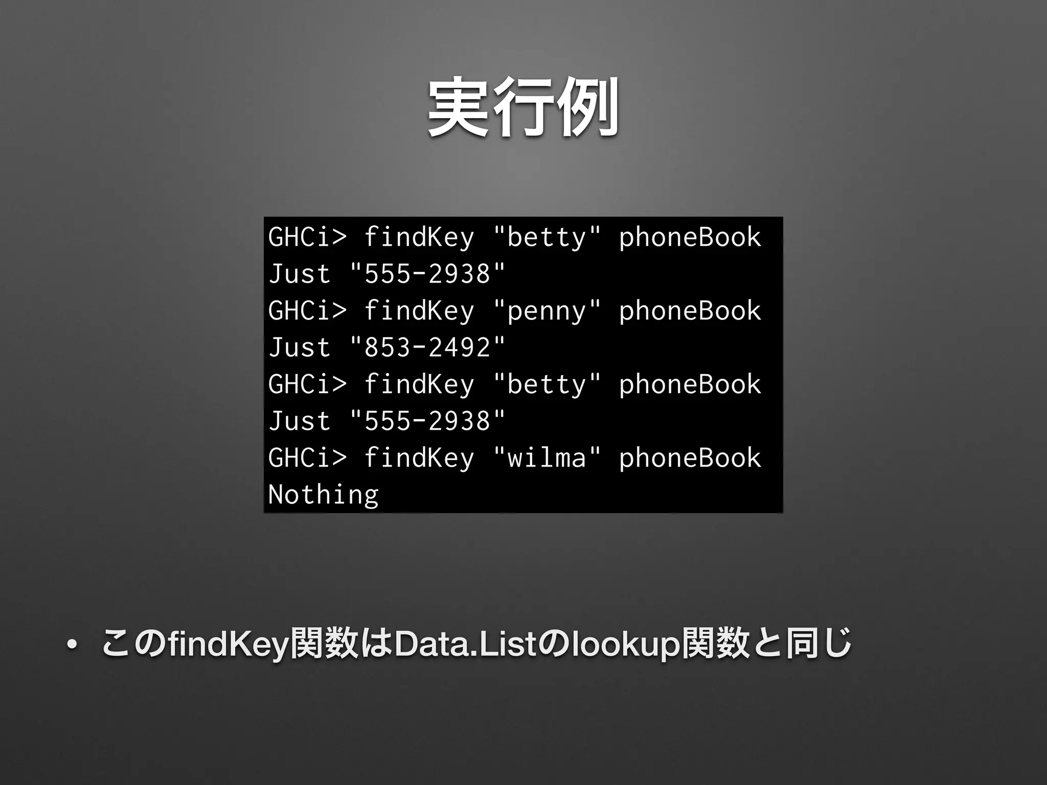 実行例
GHCi> findKey "betty" phoneBook
Just "555-2938"
GHCi> findKey "penny" phoneBook
Just "853-2492"
GHCi> findKey "betty" phoneBook
Just "555-2938"
GHCi> findKey "wilma" phoneBook
Nothing
• このﬁndKey関数はData.Listのlookup関数と同じ
 