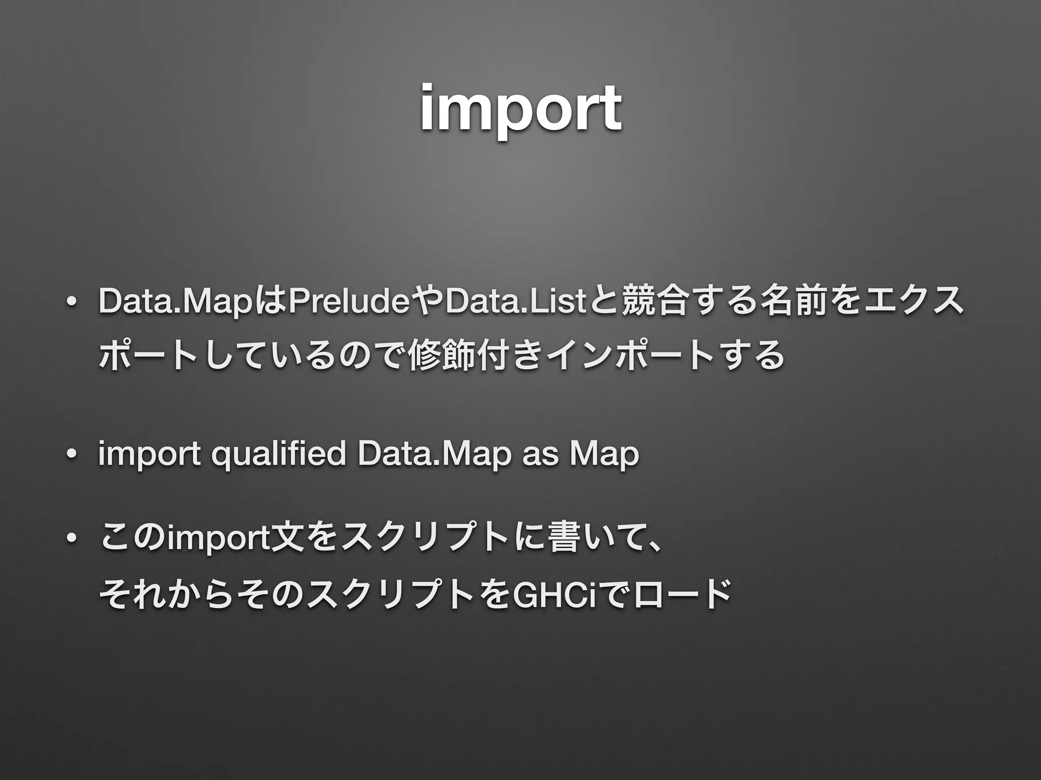 import
• Data.MapはPreludeやData.Listと競合する名前をエクス
ポートしているので修飾付きインポートする
• import qualiﬁed Data.Map as Map
• このimport文をスクリプトに書いて、 
それからそのスクリプトをGHCiでロード
 