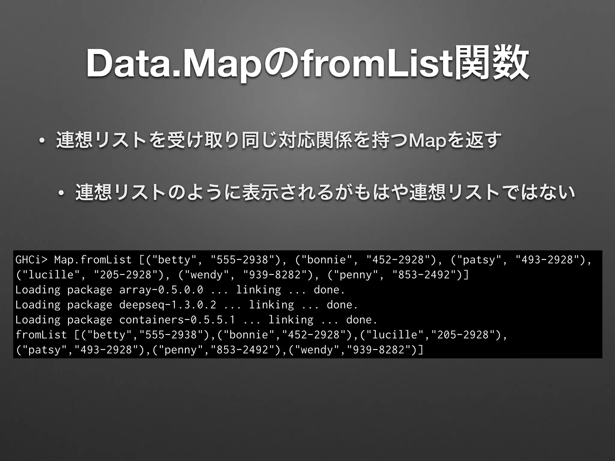 Data.MapのfromList関数
• 連想リストを受け取り同じ対応関係を持つMapを返す
• 連想リストのように表示されるがもはや連想リストではない
GHCi> Map.fromList [("betty", "555-2938"), ("bonnie", "452-2928"), ("patsy", "493-2928"),
("lucille", "205-2928"), ("wendy", "939-8282"), ("penny", "853-2492")]
Loading package array-0.5.0.0 ... linking ... done.
Loading package deepseq-1.3.0.2 ... linking ... done.
Loading package containers-0.5.5.1 ... linking ... done.
fromList [("betty","555-2938"),("bonnie","452-2928"),("lucille","205-2928"),
("patsy","493-2928"),("penny","853-2492"),("wendy","939-8282")]
 